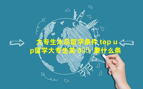 大专生冰岛留学条件 top up留学大专生需 🌷 要什么条 🐳 件